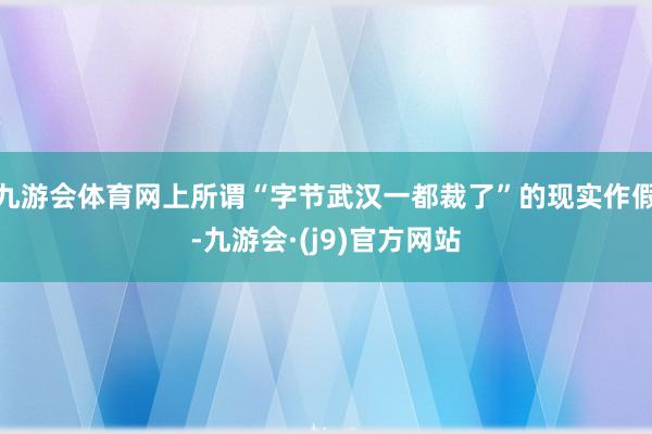 九游会体育网上所谓“字节武汉一都裁了”的现实作假-九游会·(j9)官方网站