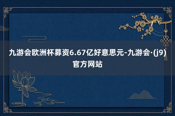九游会欧洲杯募资6.67亿好意思元-九游会·(j9)官方网站