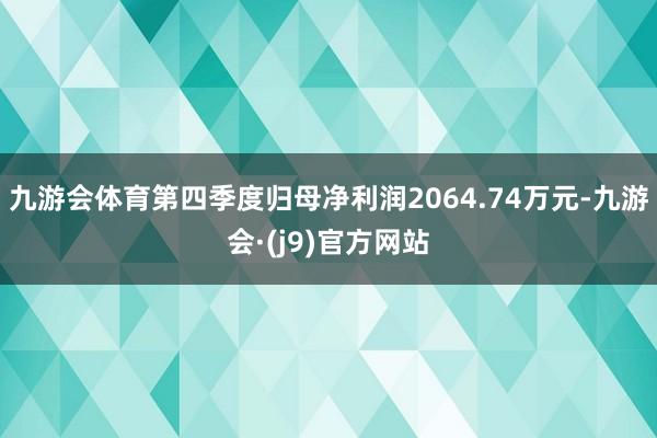 九游会体育第四季度归母净利润2064.74万元-九游会·(j9)官方网站