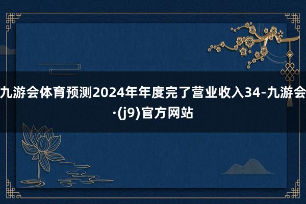 九游会体育预测2024年年度完了营业收入34-九游会·(j9)官方网站