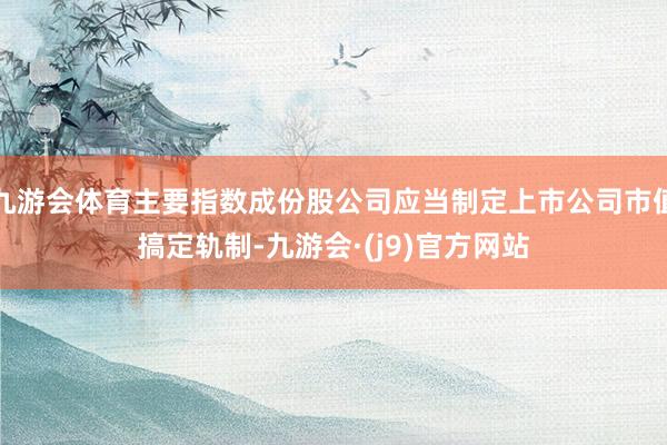 九游会体育主要指数成份股公司应当制定上市公司市值搞定轨制-九游会·(j9)官方网站
