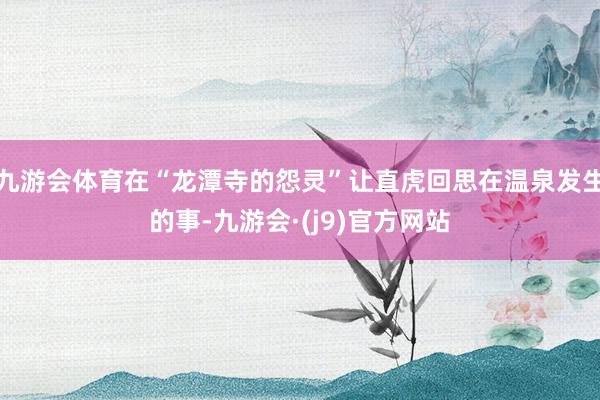 九游会体育在“龙潭寺的怨灵”让直虎回思在温泉发生的事-九游会·(j9)官方网站