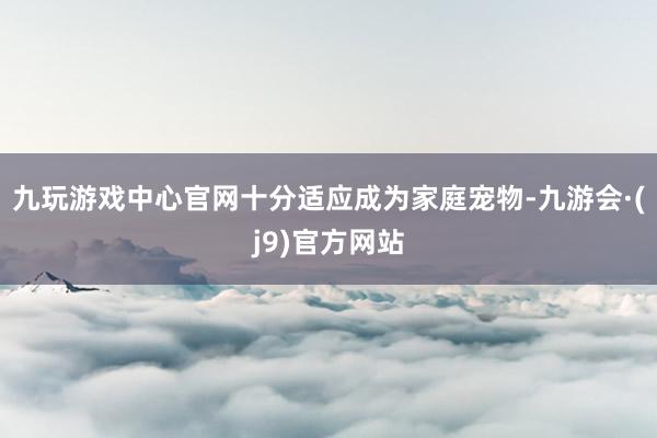 九玩游戏中心官网十分适应成为家庭宠物-九游会·(j9)官方网站