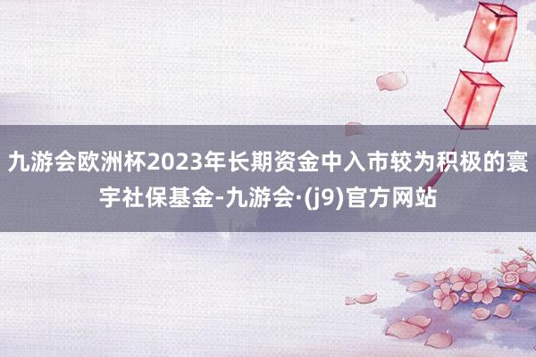 九游会欧洲杯2023年长期资金中入市较为积极的寰宇社保基金-九游会·(j9)官方网站