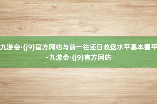 九游会·(j9)官方网站与前一往还日收盘水平基本握平-九游会·(j9)官方网站