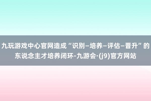 九玩游戏中心官网造成“识别—培养—评估—晋升”的东说念主才培养闭环-九游会·(j9)官方网站