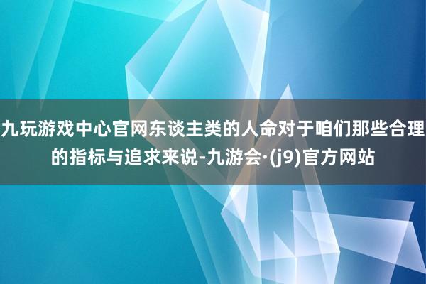 九玩游戏中心官网东谈主类的人命对于咱们那些合理的指标与追求来说-九游会·(j9)官方网站