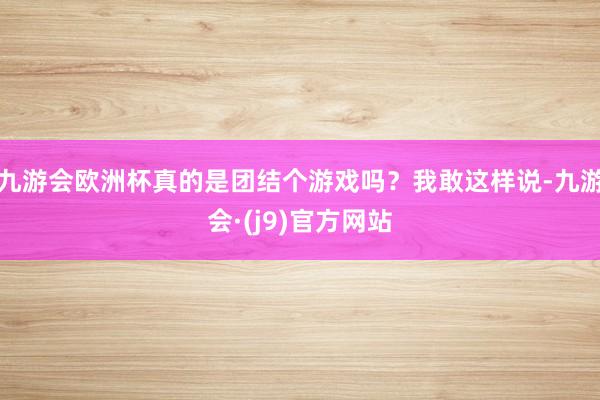 九游会欧洲杯真的是团结个游戏吗？我敢这样说-九游会·(j9)官方网站