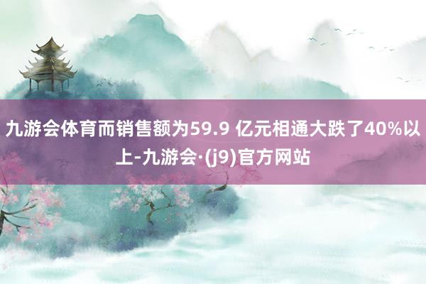 九游会体育而销售额为59.9 亿元相通大跌了40%以上-九游会·(j9)官方网站