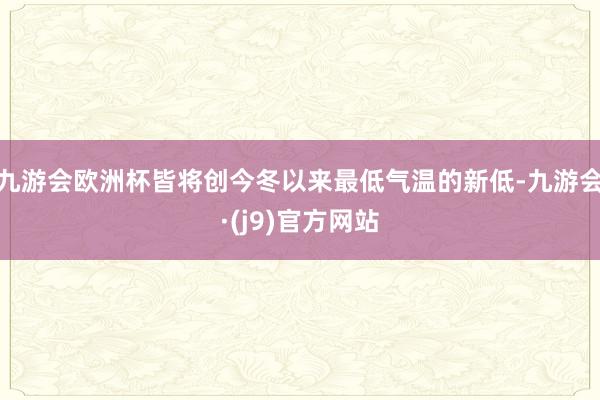 九游会欧洲杯皆将创今冬以来最低气温的新低-九游会·(j9)官方网站