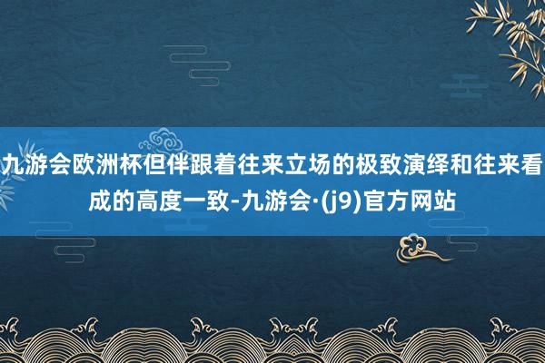九游会欧洲杯但伴跟着往来立场的极致演绎和往来看成的高度一致-九游会·(j9)官方网站