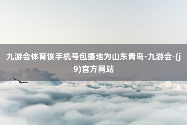 九游会体育该手机号包摄地为山东青岛-九游会·(j9)官方网站