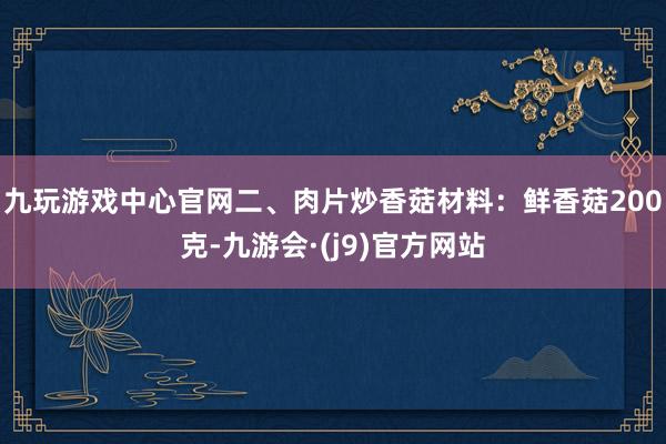 九玩游戏中心官网二、肉片炒香菇材料:鲜香菇200克-九游会·(j9)官方网站