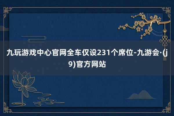 九玩游戏中心官网全车仅设231个席位-九游会·(j9)官方网站