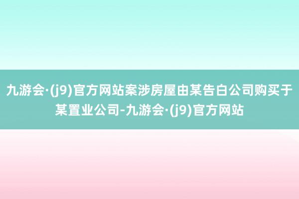 九游会·(j9)官方网站案涉房屋由某告白公司购买于某置业公司-九游会·(j9)官方网站