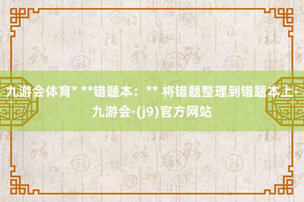 九游会体育* **错题本：** 将错题整理到错题本上-九游会·(j9)官方网站