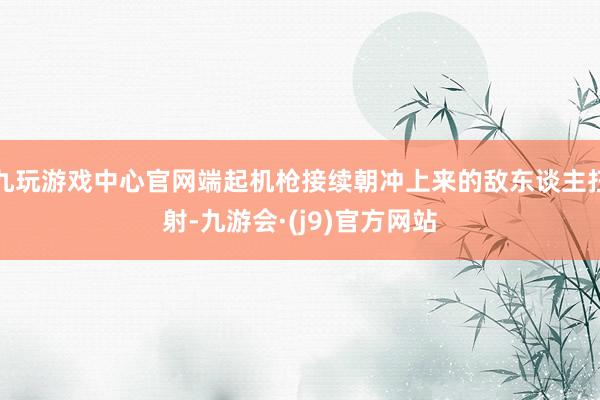 九玩游戏中心官网端起机枪接续朝冲上来的敌东谈主扫射-九游会·(j9)官方网站