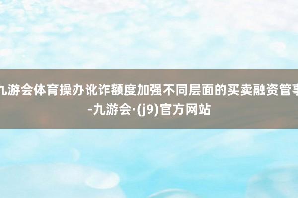 九游会体育操办讹诈额度加强不同层面的买卖融资管事-九游会·(j9)官方网站