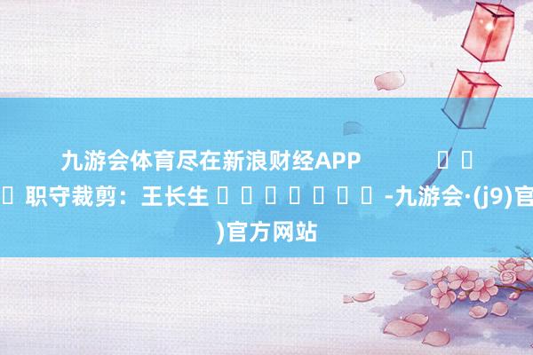 九游会体育尽在新浪财经APP            						职守裁剪：王长生 							-九游会·(j9)官方网站