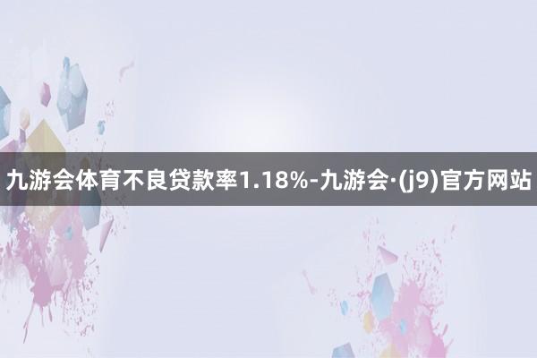 九游会体育不良贷款率1.18%-九游会·(j9)官方网站