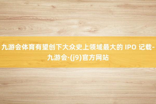 九游会体育有望创下大众史上领域最大的 IPO 记载-九游会·(j9)官方网站