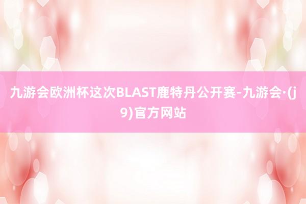 九游会欧洲杯这次BLAST鹿特丹公开赛-九游会·(j9)官方网站