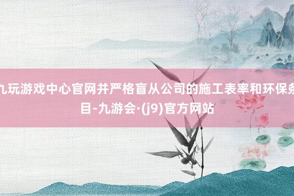 九玩游戏中心官网并严格盲从公司的施工表率和环保条目-九游会·(j9)官方网站