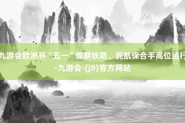 九游会欧洲杯“五一”假期铁路、民航保合手高位运行-九游会·(j9)官方网站