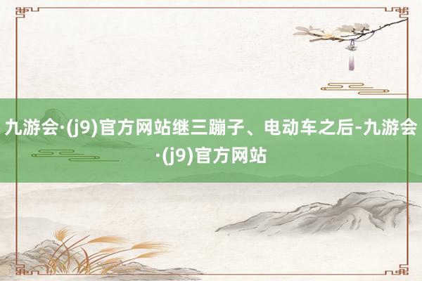 九游会·(j9)官方网站继三蹦子、电动车之后-九游会·(j9)官方网站