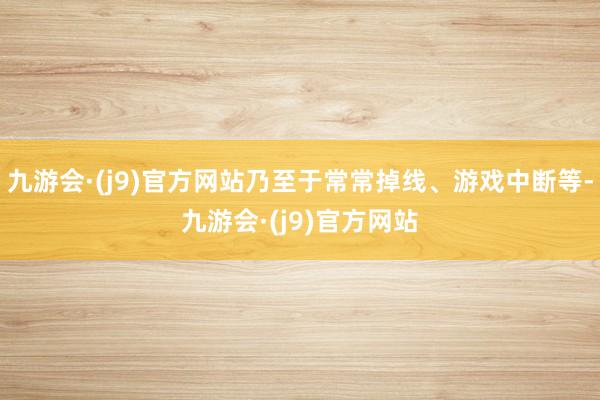 九游会·(j9)官方网站乃至于常常掉线、游戏中断等-九游会·(j9)官方网站