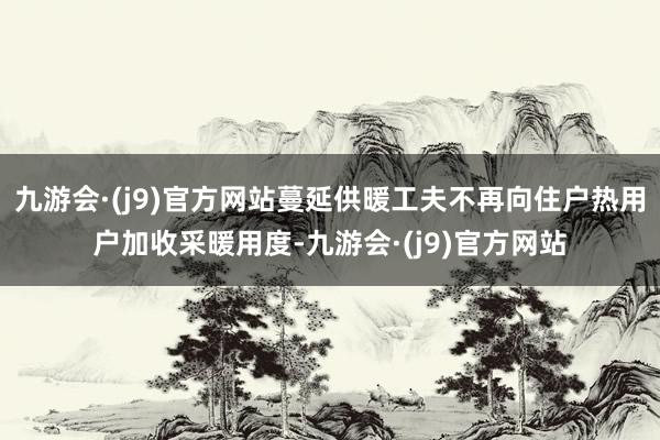 九游会·(j9)官方网站蔓延供暖工夫不再向住户热用户加收采暖用度-九游会·(j9)官方网站