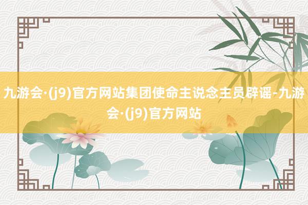 九游会·(j9)官方网站集团使命主说念主员辟谣-九游会·(j9)官方网站
