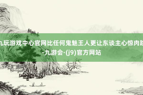 九玩游戏中心官网比任何鬼魅王人更让东谈主心惊肉跳-九游会·(j9)官方网站