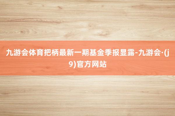 九游会体育把柄最新一期基金季报显露-九游会·(j9)官方网站
