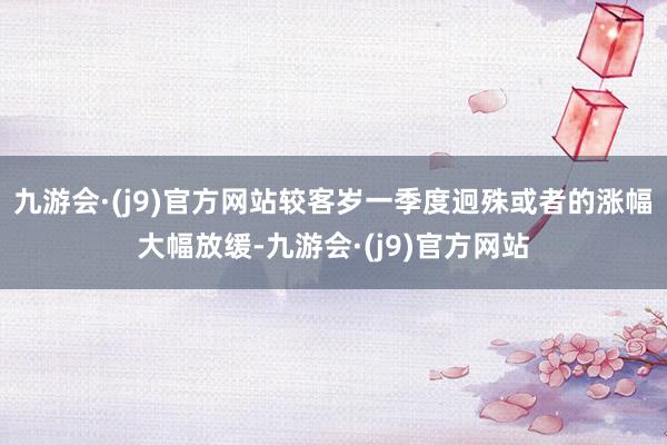 九游会·(j9)官方网站较客岁一季度迥殊或者的涨幅大幅放缓-九游会·(j9)官方网站