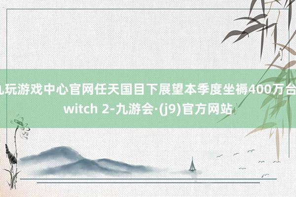 九玩游戏中心官网任天国目下展望本季度坐褥400万台Switch 2-九游会·(j9)官方网站