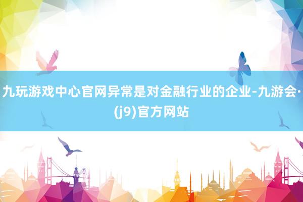 九玩游戏中心官网异常是对金融行业的企业-九游会·(j9)官方网站