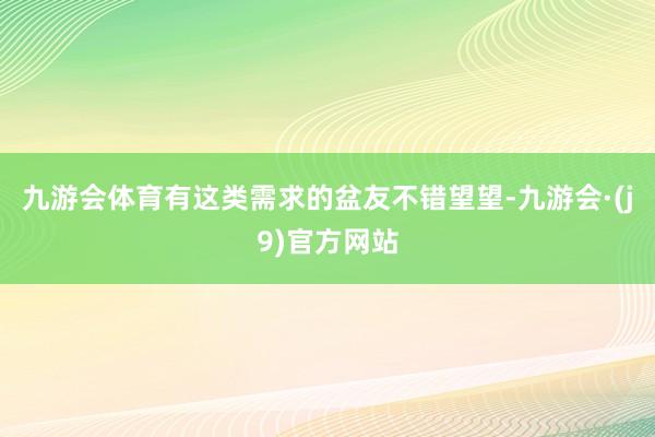 九游会体育有这类需求的盆友不错望望-九游会·(j9)官方网站