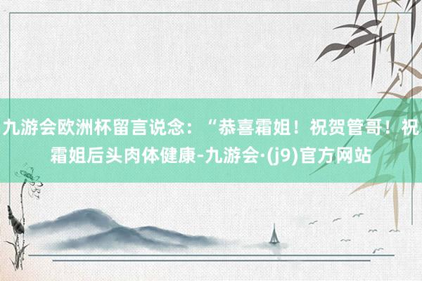 九游会欧洲杯留言说念：“恭喜霜姐！祝贺管哥！祝霜姐后头肉体健康-九游会·(j9)官方网站