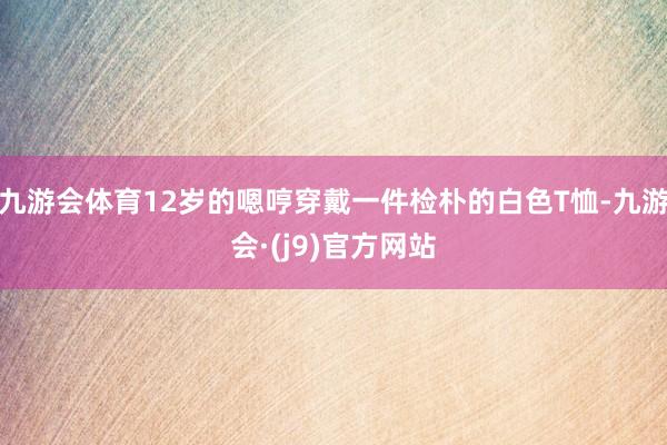 九游会体育12岁的嗯哼穿戴一件检朴的白色T恤-九游会·(j9)官方网站