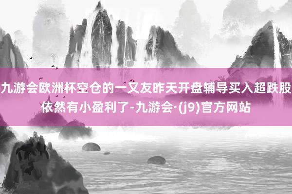 九游会欧洲杯空仓的一又友昨天开盘辅导买入超跌股依然有小盈利了-九游会·(j9)官方网站