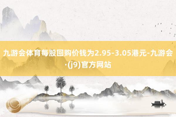 九游会体育每股回购价钱为2.95-3.05港元-九游会·(j9)官方网站