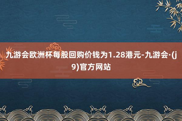 九游会欧洲杯每股回购价钱为1.28港元-九游会·(j9)官方网站