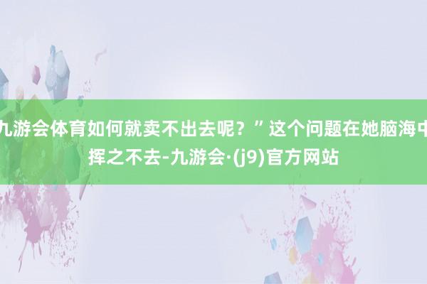 九游会体育如何就卖不出去呢？”这个问题在她脑海中挥之不去-九游会·(j9)官方网站