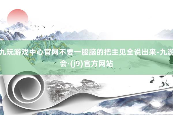 九玩游戏中心官网不要一股脑的把主见全说出来-九游会·(j9)官方网站