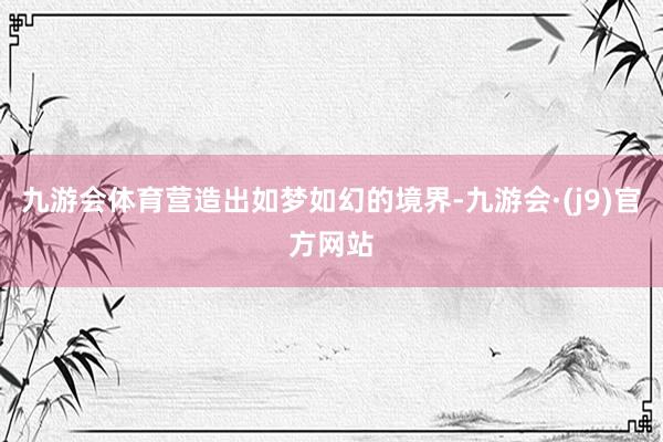九游会体育营造出如梦如幻的境界-九游会·(j9)官方网站