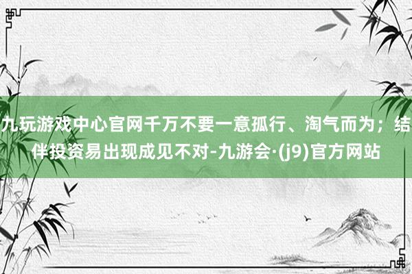 九玩游戏中心官网千万不要一意孤行、淘气而为；结伴投资易出现成见不对-九游会·(j9)官方网站