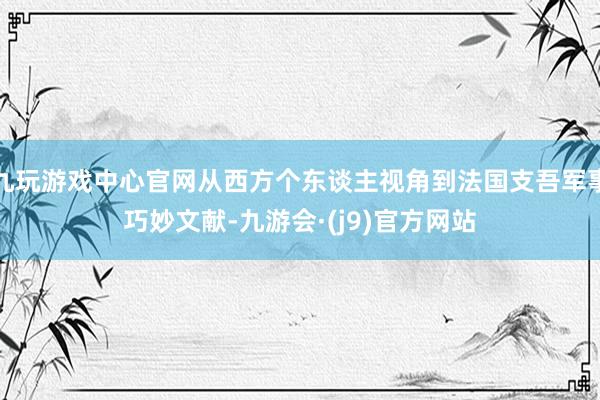 九玩游戏中心官网从西方个东谈主视角到法国支吾军事巧妙文献-九游会·(j9)官方网站