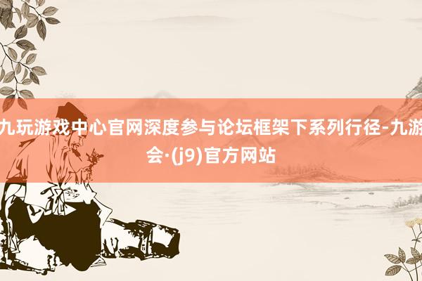 九玩游戏中心官网深度参与论坛框架下系列行径-九游会·(j9)官方网站