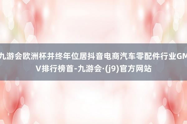 九游会欧洲杯并终年位居抖音电商汽车零配件行业GMV排行榜首-九游会·(j9)官方网站